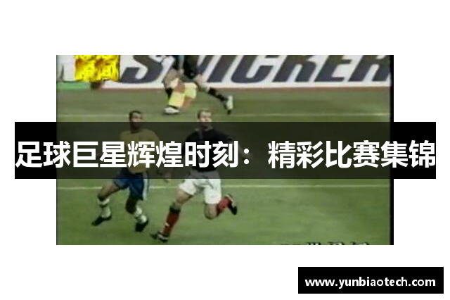 足球巨星辉煌时刻：精彩比赛集锦