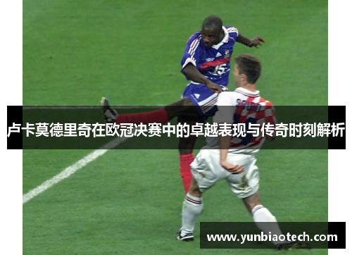 卢卡莫德里奇在欧冠决赛中的卓越表现与传奇时刻解析