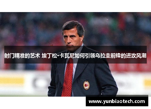 射门精准的艺术 埃丁松·卡瓦尼如何引领乌拉圭前锋的进攻风潮