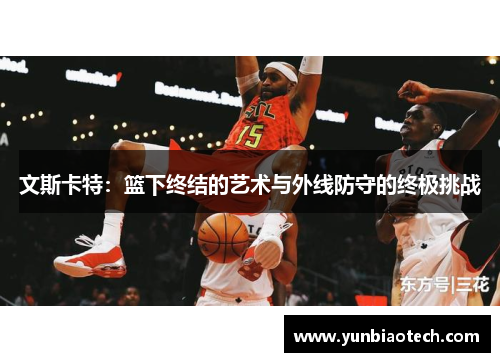 文斯卡特：篮下终结的艺术与外线防守的终极挑战