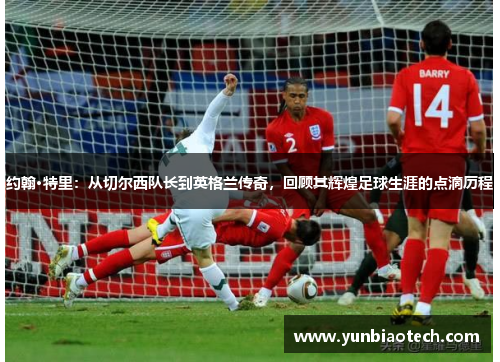 约翰·特里：从切尔西队长到英格兰传奇，回顾其辉煌足球生涯的点滴历程