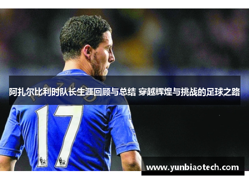 阿扎尔比利时队长生涯回顾与总结 穿越辉煌与挑战的足球之路