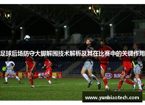 足球后场防守大脚解围技术解析及其在比赛中的关键作用